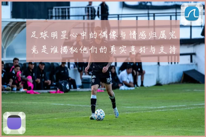 足球明星心中的偶像与情感归属究竟是谁揭秘他们的真实喜好与支持球队