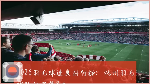 2026羽毛球速度排行榜：杭州羽毛球队位居第8名