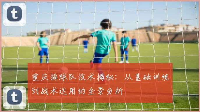 重庆排球队技术揭秘：从基础训练到战术运用的全景分析
