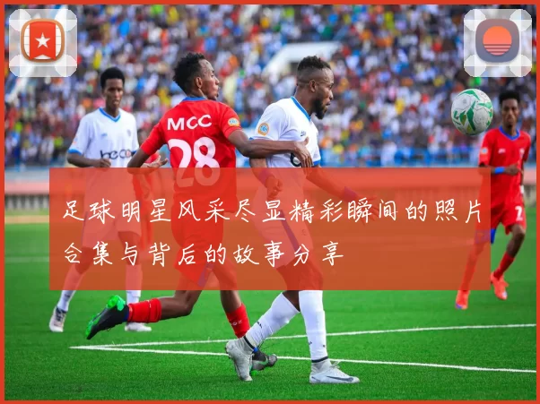 足球明星风采尽显精彩瞬间的照片合集与背后的故事分享