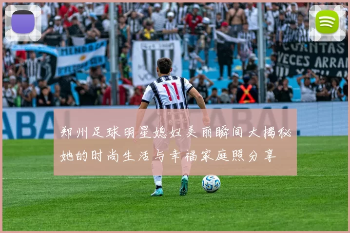 郑州足球明星媳妇美丽瞬间大揭秘她的时尚生活与幸福家庭照分享