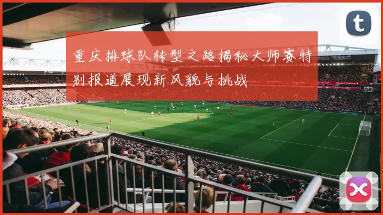 重庆排球队转型之路揭秘大师赛特别报道展现新风貌与挑战