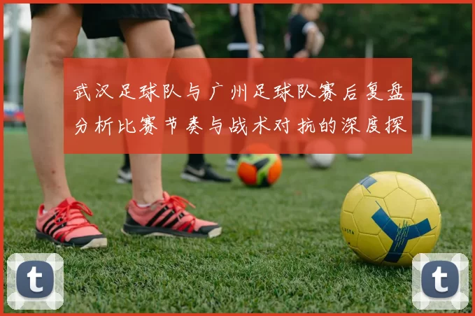 武汉足球队与广州足球队赛后复盘分析比赛节奏与战术对抗的深度探讨