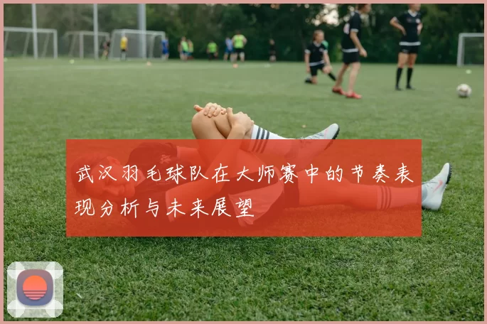 武汉羽毛球队在大师赛中的节奏表现分析与未来展望