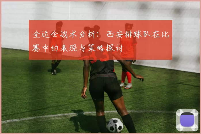 全运会战术分析：西安排球队在比赛中的表现与策略探讨